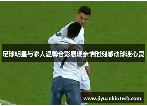 足球明星与家人温馨合影展现亲情时刻感动球迷心灵