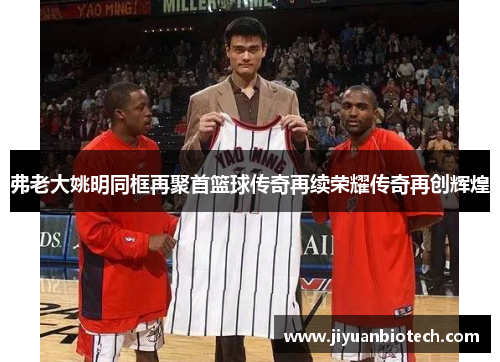 弗老大姚明同框再聚首篮球传奇再续荣耀传奇再创辉煌