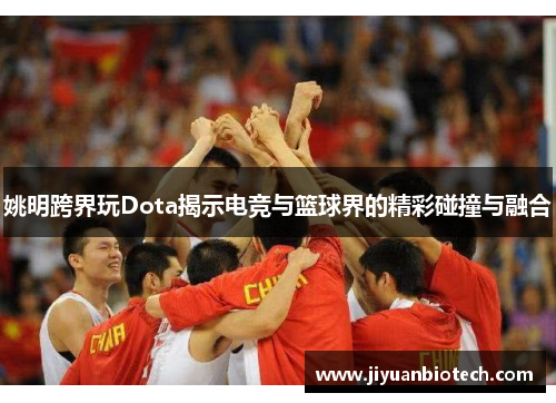 姚明跨界玩Dota揭示电竞与篮球界的精彩碰撞与融合