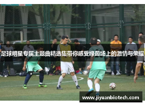 足球明星专属主题曲精选集带你感受绿茵场上的激情与荣耀