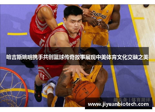 哈吉斯姚明携手共创篮球传奇故事展现中美体育文化交融之美