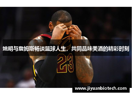 姚明与詹姆斯畅谈篮球人生，共同品味美酒的精彩时刻
