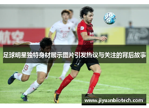足球明星独特身材展示图片引发热议与关注的背后故事