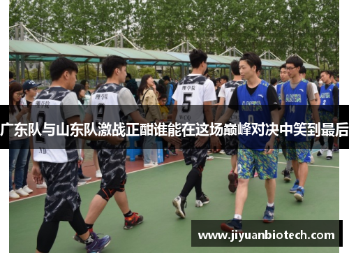 广东队与山东队激战正酣谁能在这场巅峰对决中笑到最后